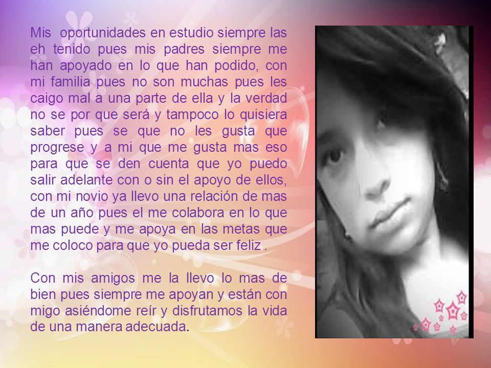 Mis oportunidades en estudio siempre las eh tenido pues mis padres siempre me han apoyado en lo que han podido, con mi familia pues no son muchas pues les caigo mal a una parte de ella y la verdad no se por que será y tampoco lo quisiera saber pues se que no les gusta que progrese y a mi que me gusta mas eso para que se den cuenta que yo puedo salir adelante con o sin el apoyo de ellos, con mi novio ya llevo una relación de mas de un año pues el me colabora en lo que mas puede y me apoya en las metas que me coloco para que yo pueda ser feliz .