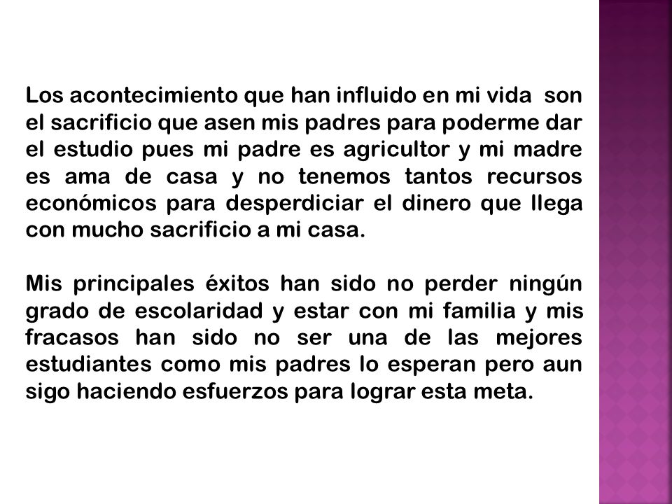 Los acontecimiento que han influido en mi vida son el sacrificio que asen mis padres para poderme dar el estudio pues mi padre es agricultor y mi madre es ama de casa y no tenemos tantos recursos económicos para desperdiciar el dinero que llega con mucho sacrificio a mi casa.