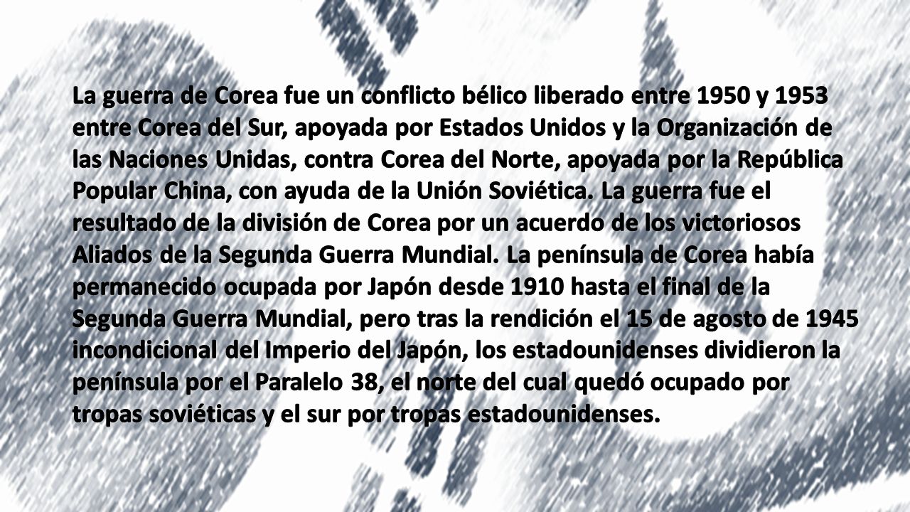 La guerra de Corea fue un conflicto bélico liberado entre 1950 y 1953 entre Corea del Sur, apoyada por Estados Unidos y la Organización de las Naciones Unidas, contra Corea del Norte, apoyada por la República Popular China, con ayuda de la Unión Soviética. La guerra fue el resultado de la división de Corea por un acuerdo de los victoriosos Aliados de la Segunda Guerra Mundial. La península de Corea había permanecido ocupada por Japón desde 1910 hasta el final de la Segunda Guerra Mundial, pero tras la rendición el 15 de agosto de 1945 incondicional del Imperio del Japón, los estadounidenses dividieron la península por el Paralelo 38, el norte del cual quedó ocupado por tropas soviéticas y el sur por tropas estadounidenses.