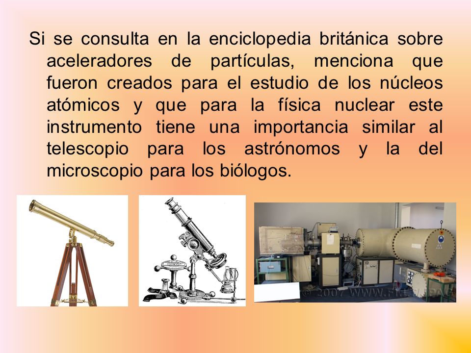 Si se consulta en la enciclopedia británica sobre aceleradores de partículas, menciona que fueron creados para el estudio de los núcleos atómicos y que para la física nuclear este instrumento tiene una importancia similar al telescopio para los astrónomos y la del microscopio para los biólogos.