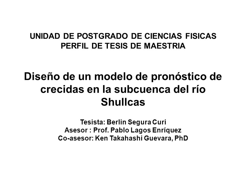UNIDAD DE POSTGRADO DE CIENCIAS FISICAS PERFIL DE TESIS DE MAESTRIA Diseño de un modelo de pronóstico de crecidas en la subcuenca del río Shullcas Tesista: Berlin Segura Curi Asesor : Prof.