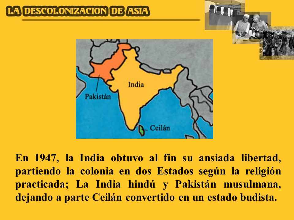En 1947, la India obtuvo al fin su ansiada libertad, partiendo la colonia en dos Estados según la religión practicada; La India hindú y Pakistán musulmana, dejando a parte Ceilán convertido en un estado budista.