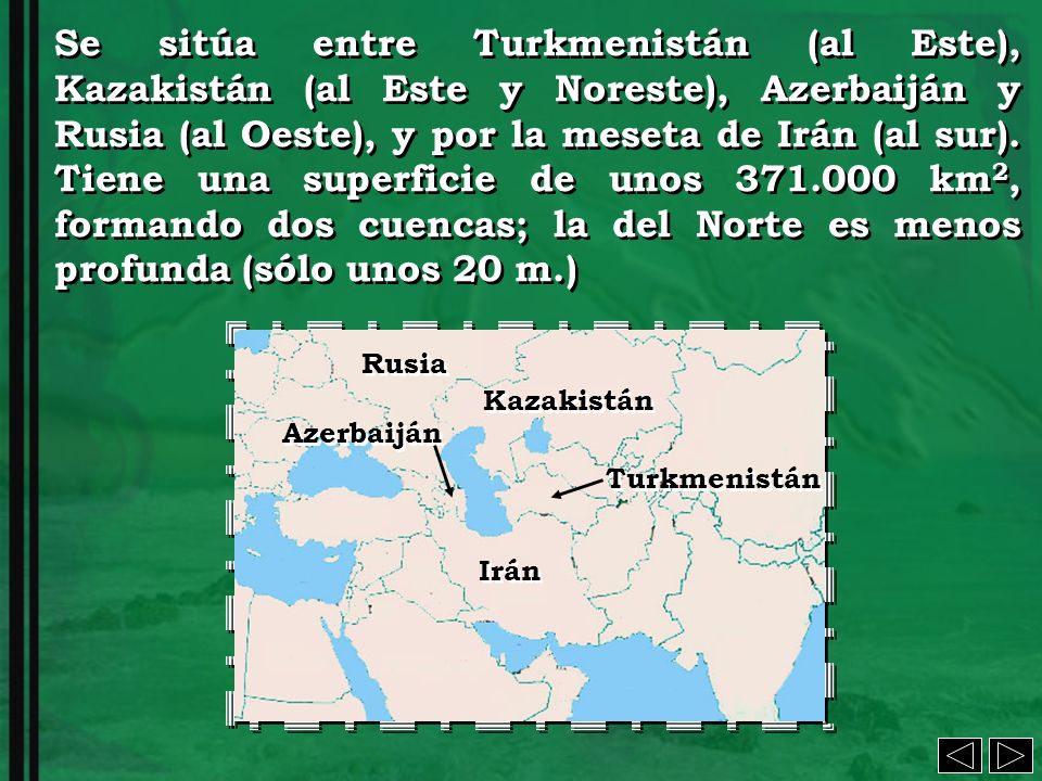 Se sitúa entre Turkmenistán (al Este), Kazakistán (al Este y Noreste), Azerbaiján y Rusia (al Oeste), y por la meseta de Irán (al sur). Tiene una superficie de unos km2, formando dos cuencas; la del Norte es menos profunda (sólo unos 20 m.)