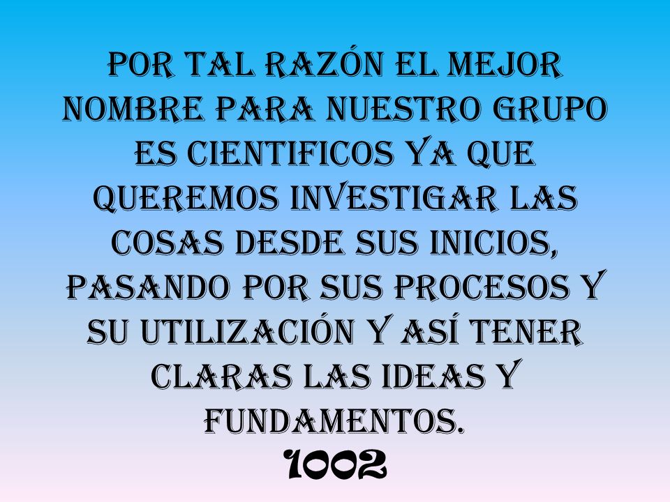 Por tal razón el mejor nombre para nuestro grupo es CIENTIFICOS ya que queremos investigar las cosas desde sus inicios, pasando por sus procesos y su utilización y así tener claras las ideas y fundamentos.
