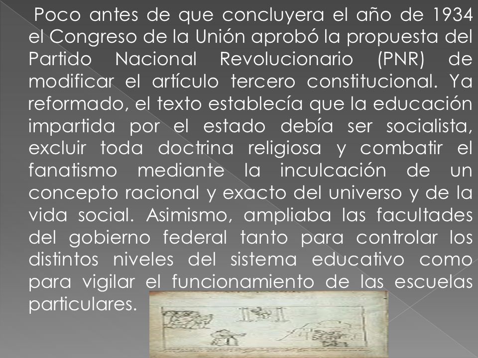 Poco antes de que concluyera el año de 1934 el Congreso de la Unión aprobó la propuesta del Partido Nacional Revolucionario (PNR) de modificar el artículo tercero constitucional.
