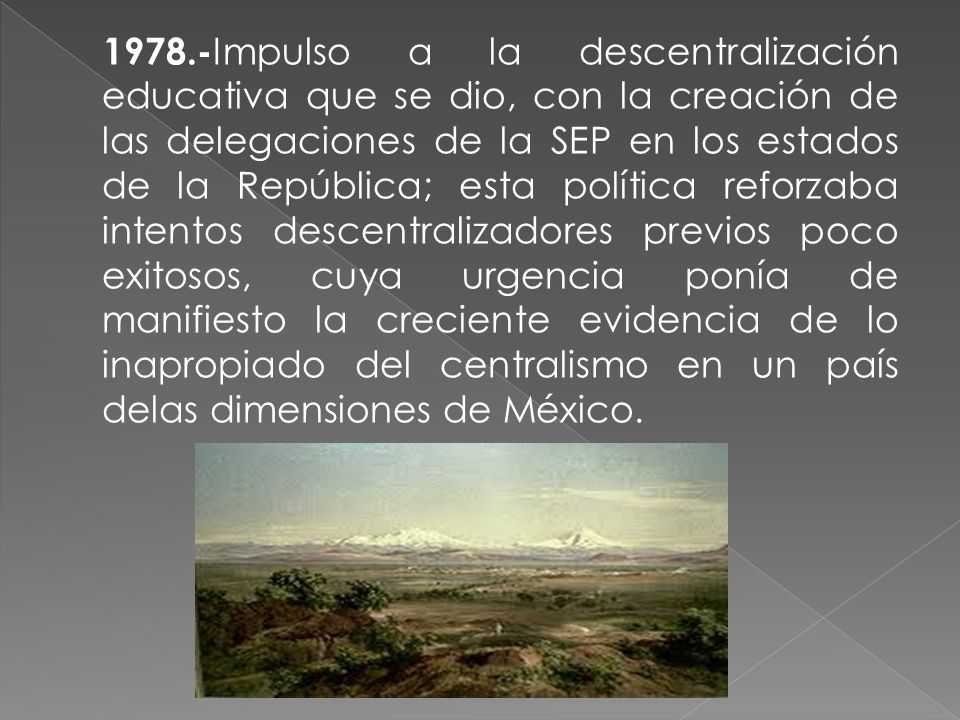 1978.-Impulso a la descentralización educativa que se dio, con la creación de las delegaciones de la SEP en los estados de la República; esta política reforzaba intentos descentralizadores previos poco exitosos, cuya urgencia ponía de manifiesto la creciente evidencia de lo inapropiado del centralismo en un país delas dimensiones de México.