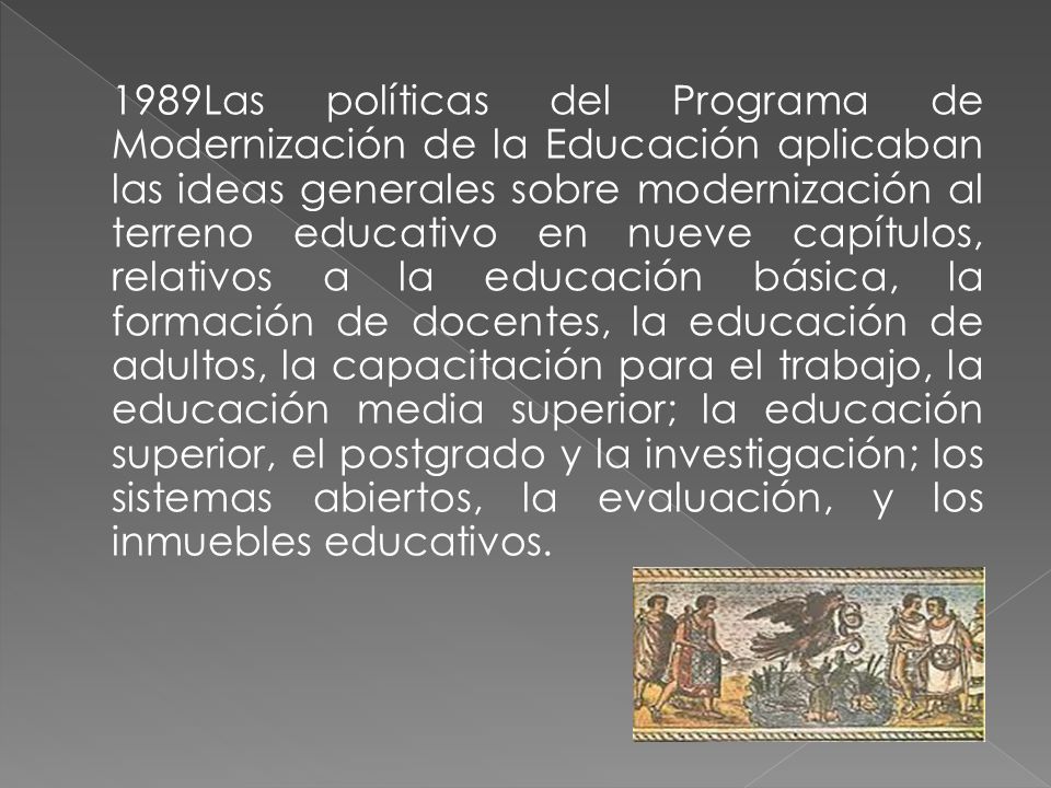 1989Las políticas del Programa de Modernización de la Educación aplicaban las ideas generales sobre modernización al terreno educativo en nueve capítulos, relativos a la educación básica, la formación de docentes, la educación de adultos, la capacitación para el trabajo, la educación media superior; la educación superior, el postgrado y la investigación; los sistemas abiertos, la evaluación, y los inmuebles educativos.