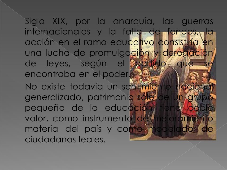 Siglo XIX, por la anarquía, las guerras internacionales y la falta de fondos, la acción en el ramo educativo consistiría en una lucha de promulgación y derogación de leyes, según el partido que se encontraba en el poder.