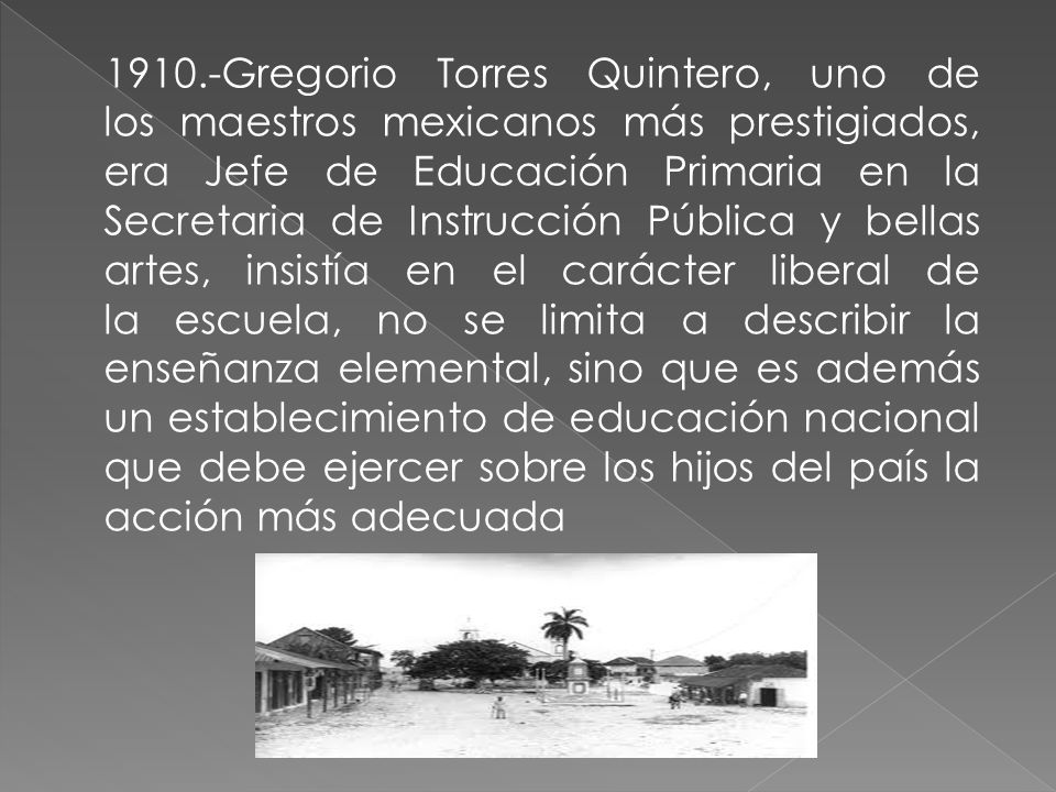 1910.-Gregorio Torres Quintero, uno de los maestros mexicanos más prestigiados, era Jefe de Educación Primaria en la Secretaria de Instrucción Pública y bellas artes, insistía en el carácter liberal de la escuela, no se limita a describir la enseñanza elemental, sino que es además un establecimiento de educación nacional que debe ejercer sobre los hijos del país la acción más adecuada