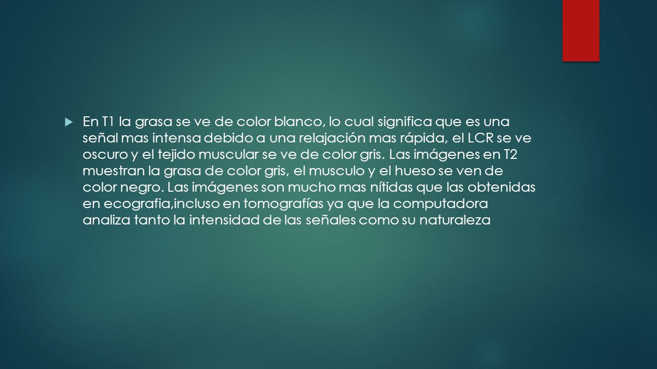 En T1 la grasa se ve de color blanco, lo cual significa que es una señal mas intensa debido a una relajación mas rápida, el LCR se ve oscuro y el tejido muscular se ve de color gris.