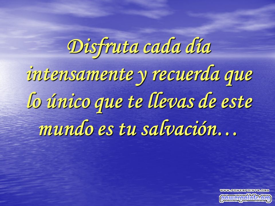 Disfruta cada día intensamente y recuerda que lo único que te llevas de este mundo es tu salvación…