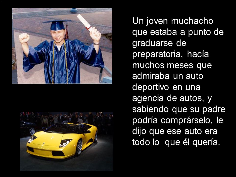 Un joven muchacho que estaba a punto de graduarse de preparatoria, hacía muchos meses que admiraba un auto deportivo en una agencia de autos, y sabiendo que su padre podría comprárselo, le dijo que ese auto era todo lo que él quería.
