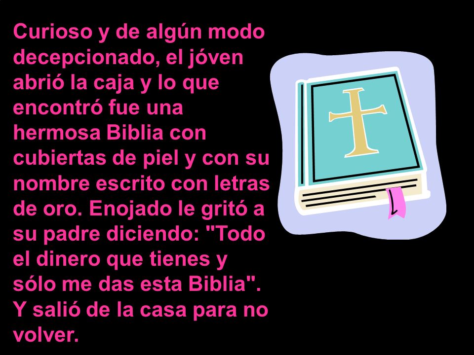 Curioso y de algún modo decepcionado, el jóven abrió la caja y lo que encontró fue una hermosa Biblia con cubiertas de piel y con su nombre escrito con letras de oro.