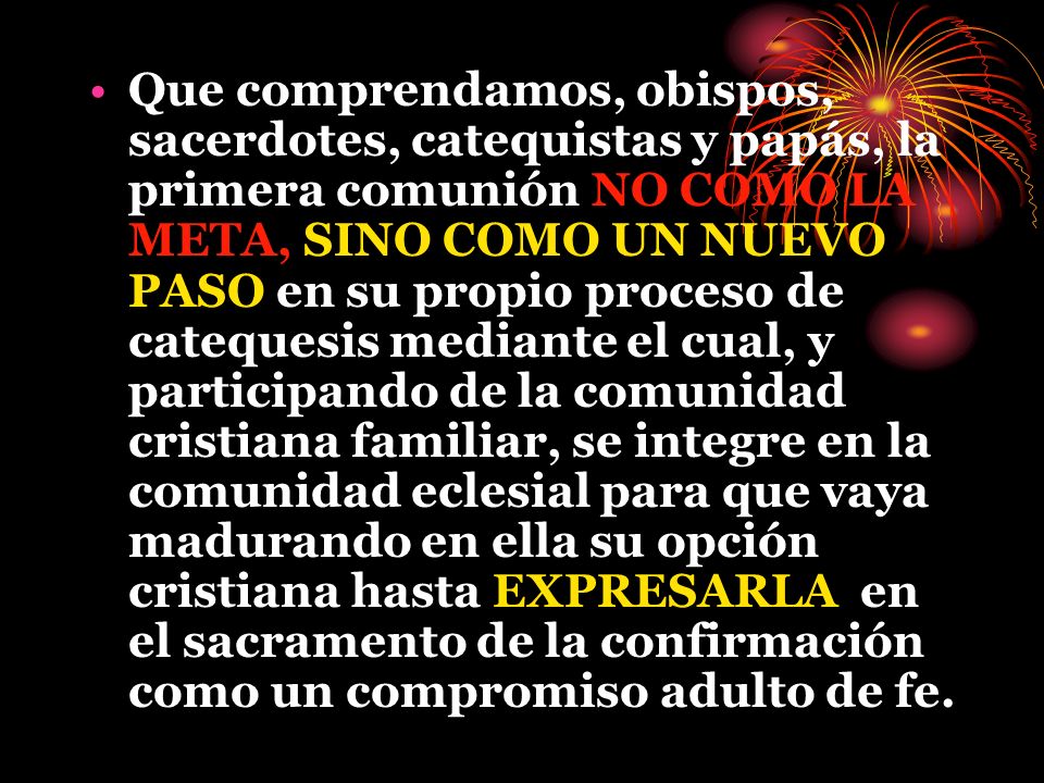 Que comprendamos, obispos, sacerdotes, catequistas y papás, la primera comunión NO COMO LA META, SINO COMO UN NUEVO PASO en su propio proceso de catequesis mediante el cual, y participando de la comunidad cristiana familiar, se integre en la comunidad eclesial para que vaya madurando en ella su opción cristiana hasta EXPRESARLA en el sacramento de la confirmación como un compromiso adulto de fe.