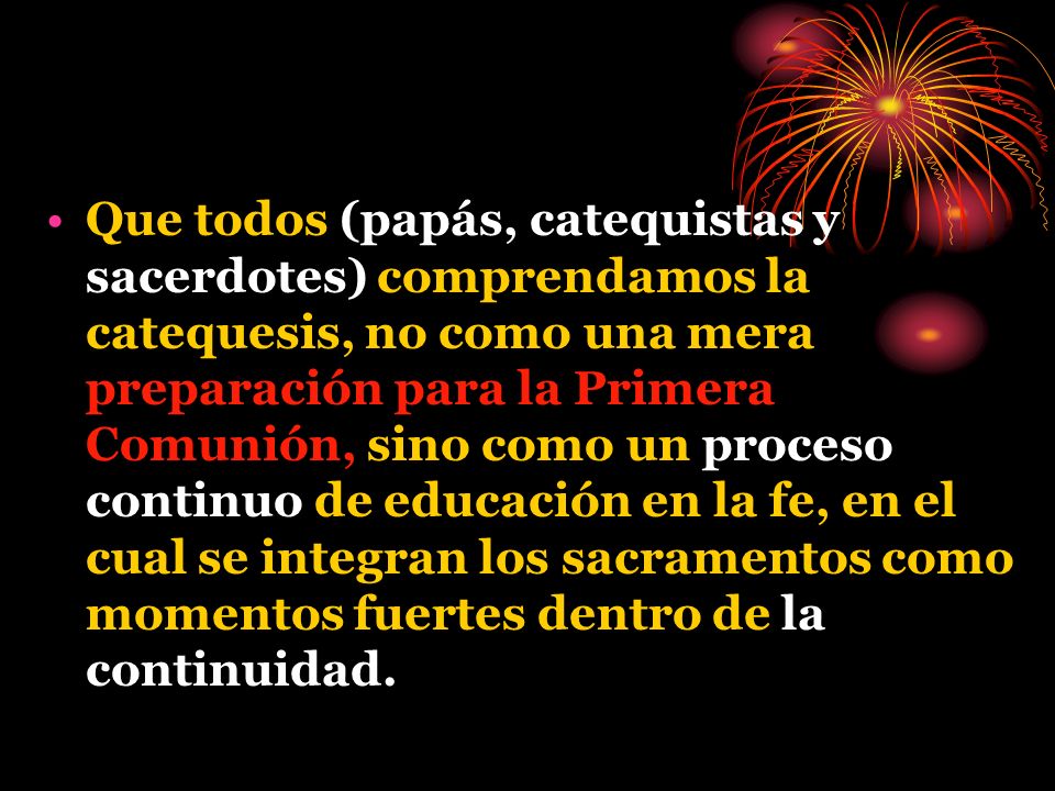 Que todos (papás, catequistas y sacerdotes) comprendamos la catequesis, no como una mera preparación para la Primera Comunión, sino como un proceso continuo de educación en la fe, en el cual se integran los sacramentos como momentos fuertes dentro de la continuidad.