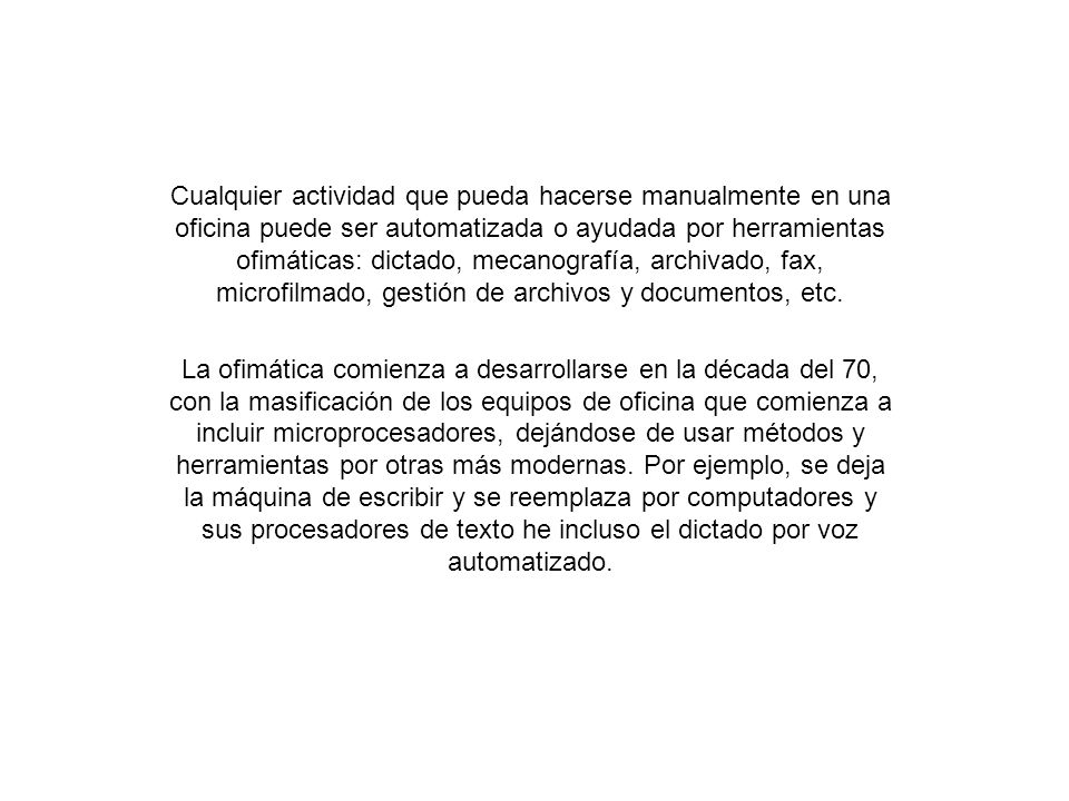 Cualquier actividad que pueda hacerse manualmente en una oficina puede ser automatizada o ayudada por herramientas ofimáticas: dictado, mecanografía, archivado, fax, microfilmado, gestión de archivos y documentos, etc.