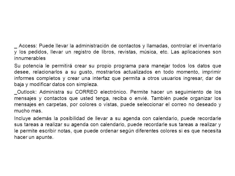 _ Access: Puede llevar la administración de contactos y llamadas, controlar el inventario y los pedidos, llevar un registro de libros, revistas, música, etc.