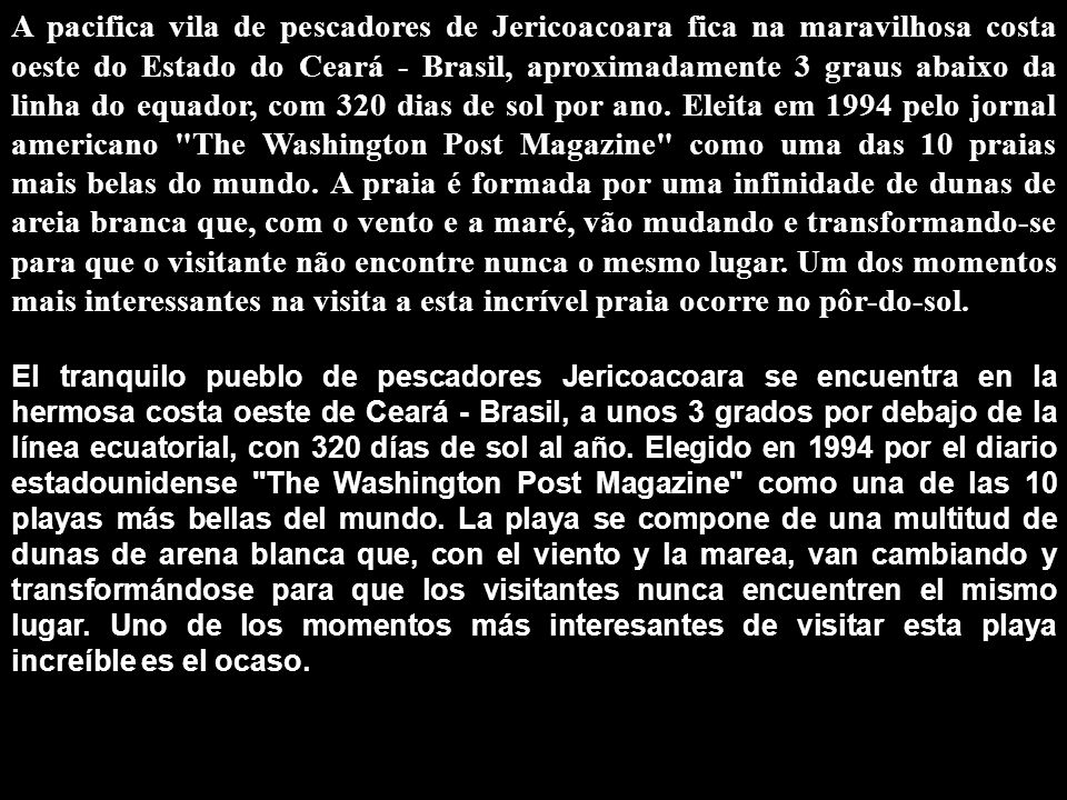 A pacifica vila de pescadores de Jericoacoara fica na maravilhosa costa oeste do Estado do Ceará - Brasil, aproximadamente 3 graus abaixo da linha do equador, com 320 dias de sol por ano. Eleita em 1994 pelo jornal americano The Washington Post Magazine como uma das 10 praias mais belas do mundo. A praia é formada por uma infinidade de dunas de areia branca que, com o vento e a maré, vão mudando e transformando-se para que o visitante não encontre nunca o mesmo lugar. Um dos momentos mais interessantes na visita a esta incrível praia ocorre no pôr-do-sol.