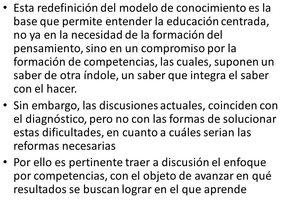 Esta redefinición del modelo de conocimiento es la base que permite entender la educación centrada, no ya en la necesidad de la formación del pensamiento, sino en un compromiso por la formación de competencias, las cuales, suponen un saber de otra índole, un saber que integra el saber con el hacer.