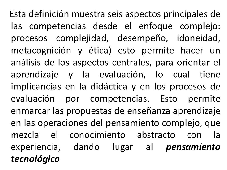Esta definición muestra seis aspectos principales de las competencias desde el enfoque complejo: procesos complejidad, desempeño, idoneidad, metacognición y ética) esto permite hacer un análisis de los aspectos centrales, para orientar el aprendizaje y la evaluación, lo cual tiene implicancias en la didáctica y en los procesos de evaluación por competencias.