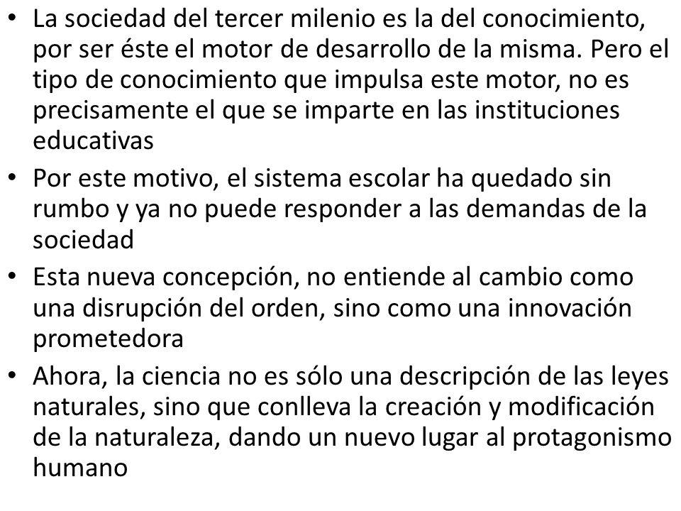 La sociedad del tercer milenio es la del conocimiento, por ser éste el motor de desarrollo de la misma. Pero el tipo de conocimiento que impulsa este motor, no es precisamente el que se imparte en las instituciones educativas