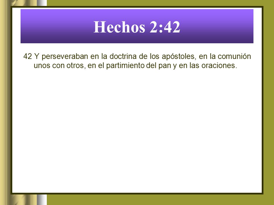 Hechos 2:42 42 Y perseveraban en la doctrina de los apóstoles, en la comunión unos con otros, en el partimiento del pan y en las oraciones.