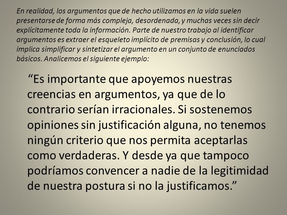 En realidad, los argumentos que de hecho utilizamos en la vida suelen presentarse de forma más compleja, desordenada, y muchas veces sin decir explícitamente toda la información. Parte de nuestro trabajo al identificar argumentos es extraer el esqueleto implícito de premisas y conclusión, lo cual implica simplificar y sintetizar el argumento en un conjunto de enunciados básicos. Analicemos el siguiente ejemplo: