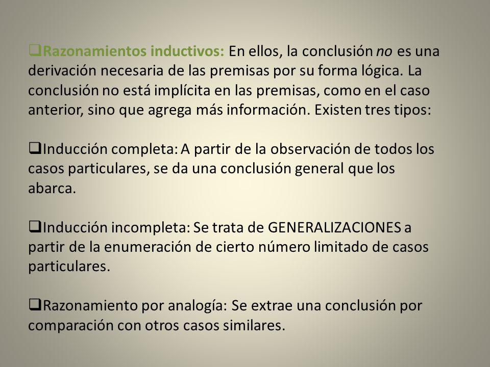 Razonamientos inductivos: En ellos, la conclusión no es una derivación necesaria de las premisas por su forma lógica. La conclusión no está implícita en las premisas, como en el caso anterior, sino que agrega más información. Existen tres tipos: