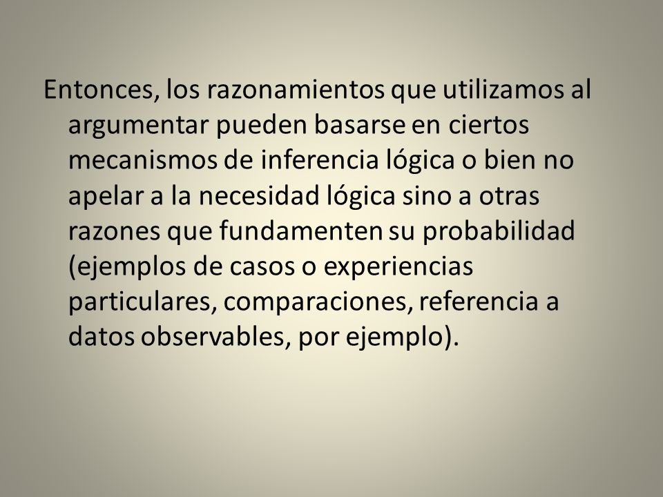 Entonces, los razonamientos que utilizamos al argumentar pueden basarse en ciertos mecanismos de inferencia lógica o bien no apelar a la necesidad lógica sino a otras razones que fundamenten su probabilidad (ejemplos de casos o experiencias particulares, comparaciones, referencia a datos observables, por ejemplo).