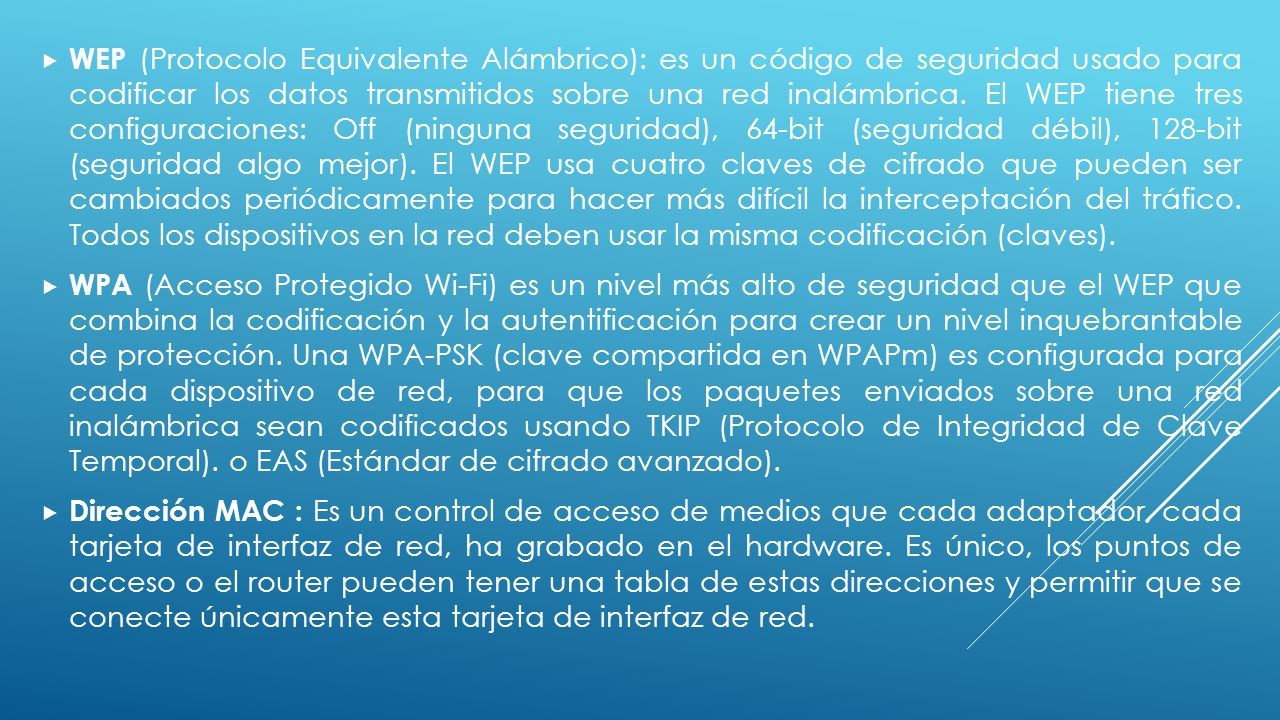 WEP (Protocolo Equivalente Alámbrico): es un código de seguridad usado para codificar los datos transmitidos sobre una red inalámbrica. El WEP tiene tres configuraciones: Off (ninguna seguridad), 64-bit (seguridad débil), 128-bit (seguridad algo mejor). El WEP usa cuatro claves de cifrado que pueden ser cambiados periódicamente para hacer más difícil la interceptación del tráfico. Todos los dispositivos en la red deben usar la misma codificación (claves).