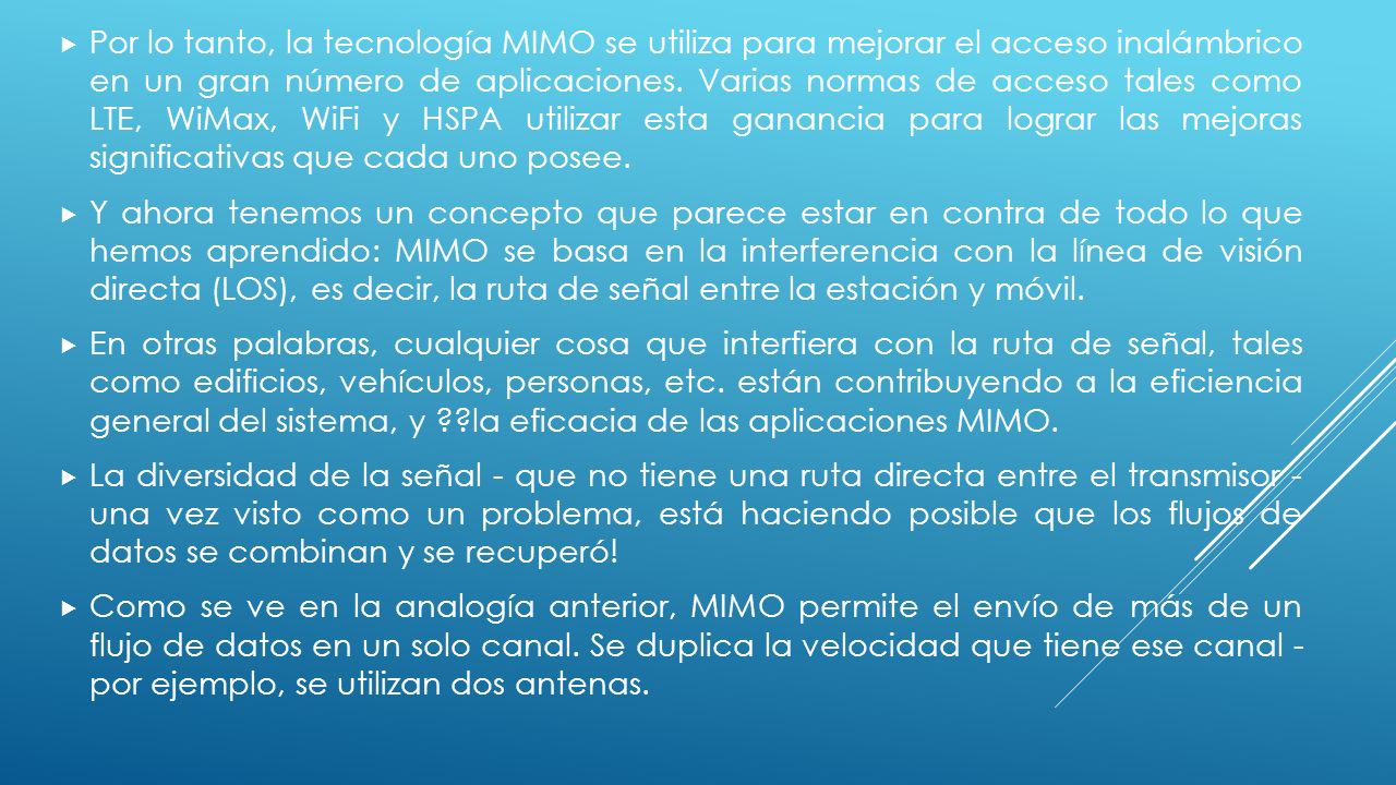 Por lo tanto, la tecnología MIMO se utiliza para mejorar el acceso inalámbrico en un gran número de aplicaciones. Varias normas de acceso tales como LTE, WiMax, WiFi y HSPA utilizar esta ganancia para lograr las mejoras significativas que cada uno posee.