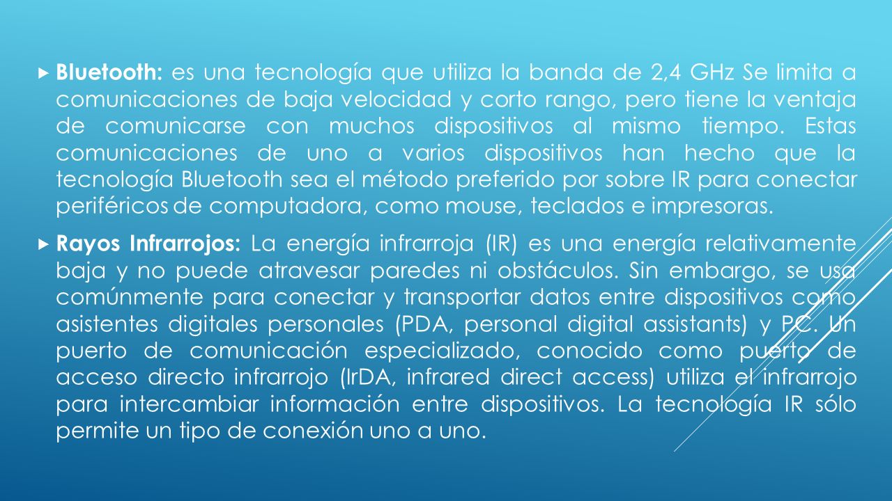 Bluetooth: es una tecnología que utiliza la banda de 2,4 GHz Se limita a comunicaciones de baja velocidad y corto rango, pero tiene la ventaja de comunicarse con muchos dispositivos al mismo tiempo. Estas comunicaciones de uno a varios dispositivos han hecho que la tecnología Bluetooth sea el método preferido por sobre IR para conectar periféricos de computadora, como mouse, teclados e impresoras.