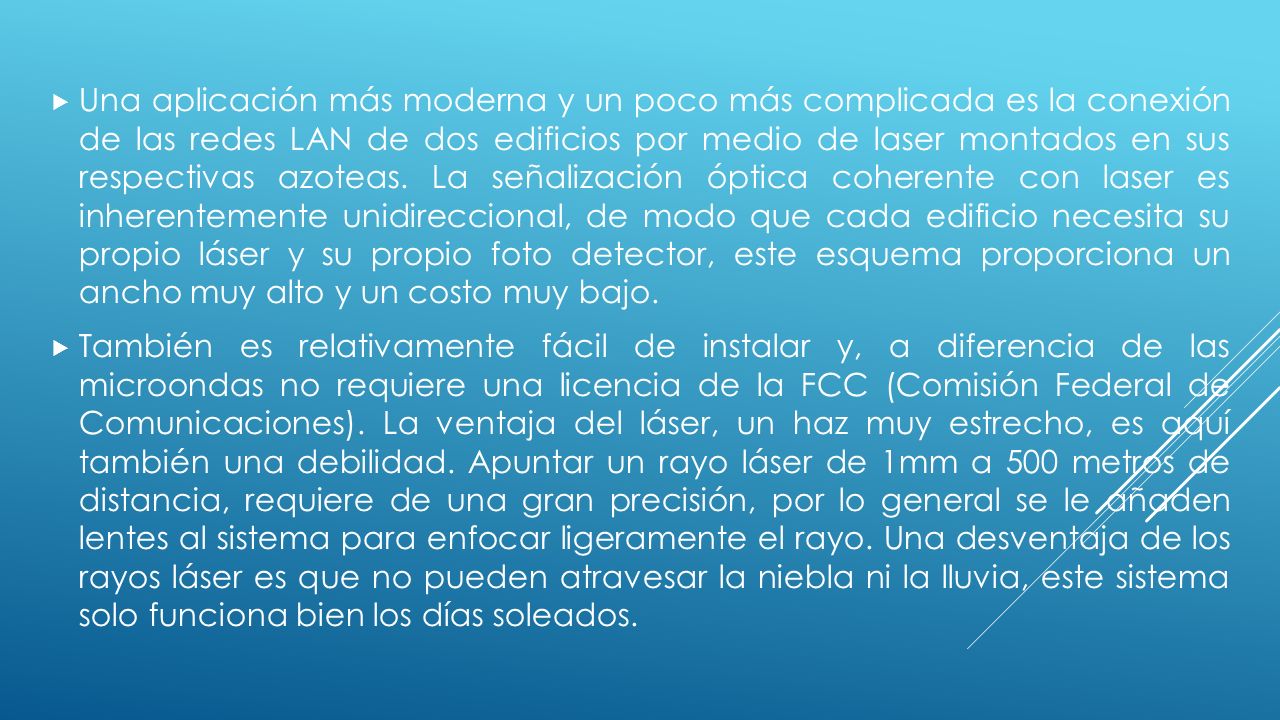 Una aplicación más moderna y un poco más complicada es la conexión de las redes LAN de dos edificios por medio de laser montados en sus respectivas azoteas. La señalización óptica coherente con laser es inherentemente unidireccional, de modo que cada edificio necesita su propio láser y su propio foto detector, este esquema proporciona un ancho muy alto y un costo muy bajo.