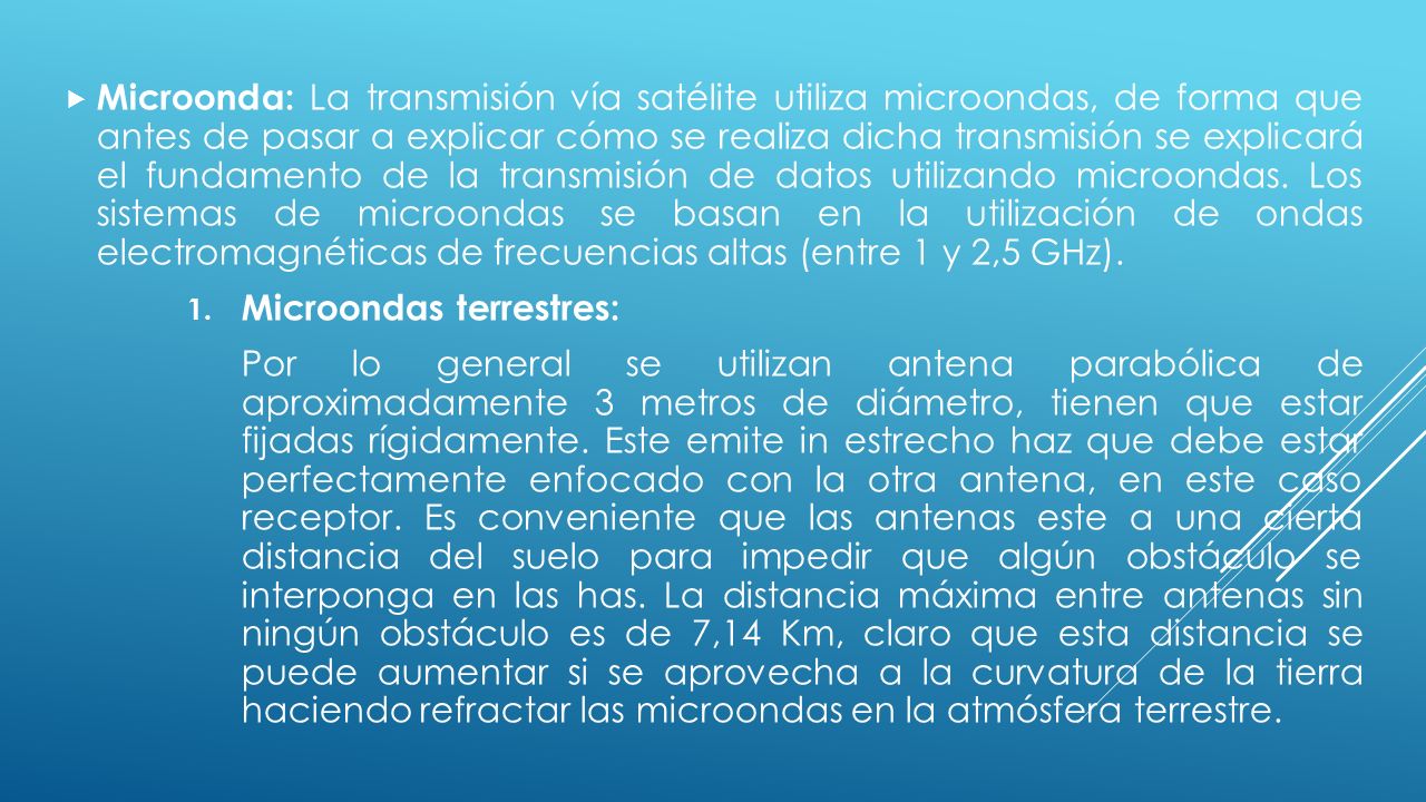 Microonda: La transmisión vía satélite utiliza microondas, de forma que antes de pasar a explicar cómo se realiza dicha transmisión se explicará el fundamento de la transmisión de datos utilizando microondas. Los sistemas de microondas se basan en la utilización de ondas electromagnéticas de frecuencias altas (entre 1 y 2,5 GHz).