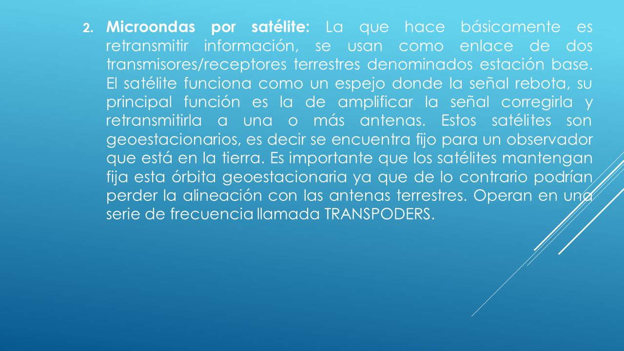 Microondas por satélite: La que hace básicamente es retransmitir información, se usan como enlace de dos transmisores/receptores terrestres denominados estación base.