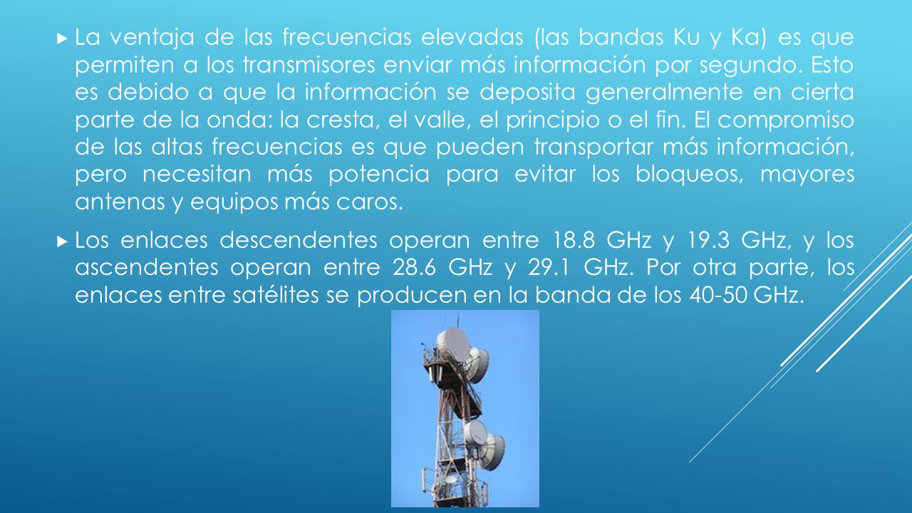 La ventaja de las frecuencias elevadas (las bandas Ku y Ka) es que permiten a los transmisores enviar más información por segundo. Esto es debido a que la información se deposita generalmente en cierta parte de la onda: la cresta, el valle, el principio o el fin. El compromiso de las altas frecuencias es que pueden transportar más información, pero necesitan más potencia para evitar los bloqueos, mayores antenas y equipos más caros.