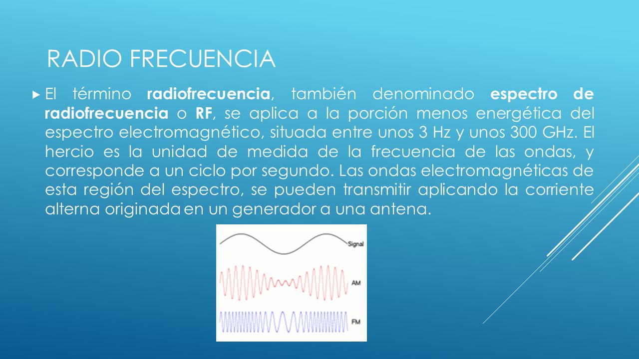El término radiofrecuencia, también denominado espectro de radiofrecuencia o RF, se aplica a la porción menos energética del espectro electromagnético, situada entre unos 3 Hz y unos 300 GHz. El hercio es la unidad de medida de la frecuencia de las ondas, y corresponde a un ciclo por segundo. Las ondas electromagnéticas de esta región del espectro, se pueden transmitir aplicando la corriente alterna originada en un generador a una antena.