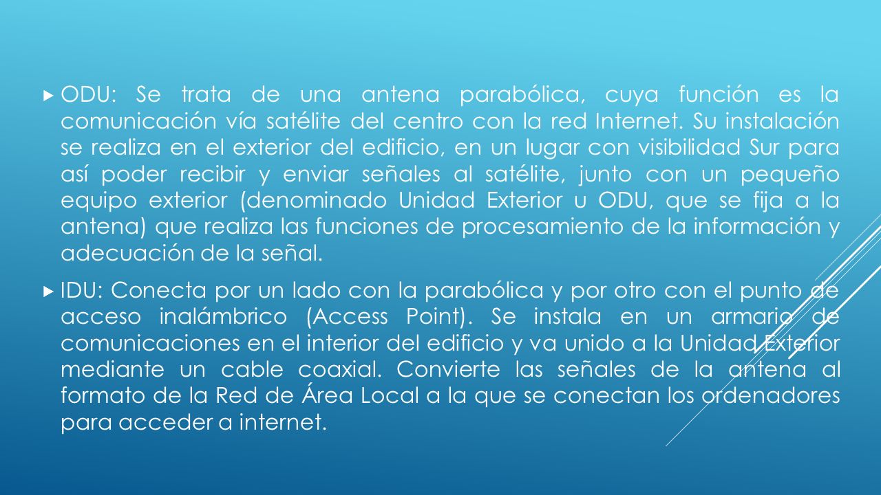 ODU: Se trata de una antena parabólica, cuya función es la comunicación vía satélite del centro con la red Internet. Su instalación se realiza en el exterior del edificio, en un lugar con visibilidad Sur para así poder recibir y enviar señales al satélite, junto con un pequeño equipo exterior (denominado Unidad Exterior u ODU, que se fija a la antena) que realiza las funciones de procesamiento de la información y adecuación de la señal.