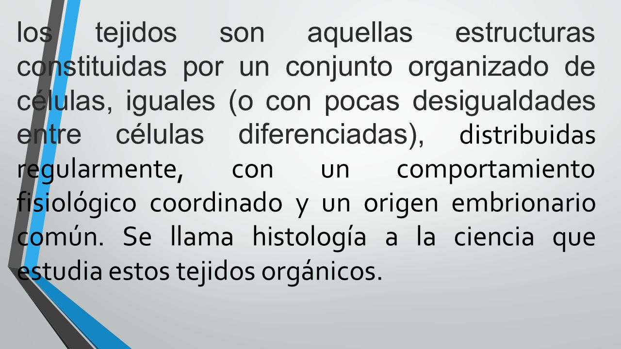 los tejidos son aquellas estructuras constituidas por un conjunto organizado de células, iguales (o con pocas desigualdades entre células diferenciadas), distribuidas regularmente, con un comportamiento fisiológico coordinado y un origen embrionario común.