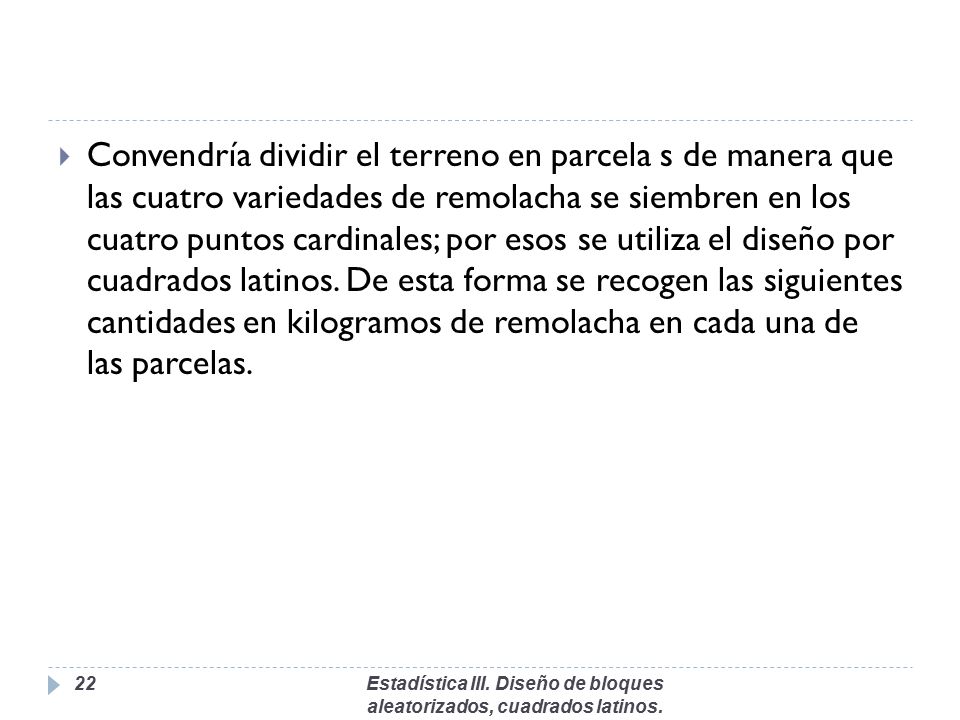 Convendría dividir el terreno en parcela s de manera que las cuatro variedades de remolacha se siembren en los cuatro puntos cardinales; por esos se utiliza el diseño por cuadrados latinos. De esta forma se recogen las siguientes cantidades en kilogramos de remolacha en cada una de las parcelas.