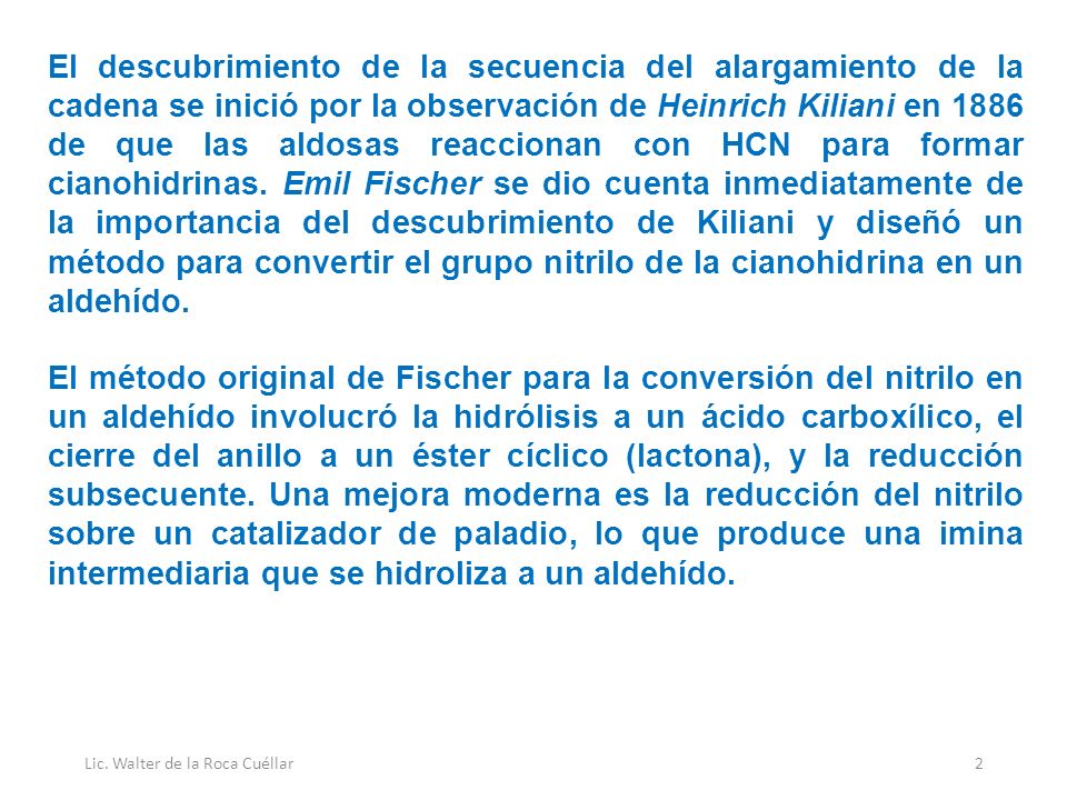 El descubrimiento de la secuencia del alargamiento de la cadena se inició por la observación de Heinrich Kiliani en 1886 de que las aldosas reaccionan con HCN para formar cianohidrinas. Emil Fischer se dio cuenta inmediatamente de la importancia del descubrimiento de Kiliani y diseñó un método para convertir el grupo nitrilo de la cianohidrina en un aldehído.