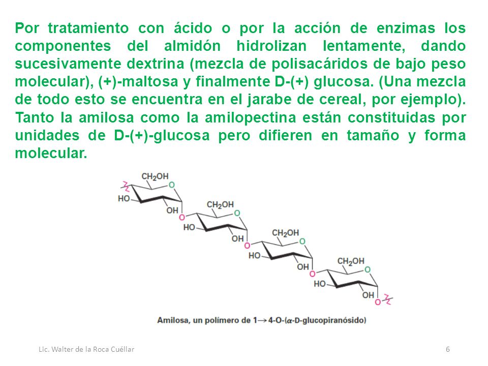 Por tratamiento con ácido o por la acción de enzimas los componentes del almidón hidrolizan lentamente, dando sucesivamente dextrina (mezcla de polisacáridos de bajo peso molecular), (+)-maltosa y finalmente D-(+) glucosa. (Una mezcla de todo esto se encuentra en el jarabe de cereal, por ejemplo). Tanto la amilosa como la amilopectina están constituidas por unidades de D-(+)-glucosa pero difieren en tamaño y forma molecular.
