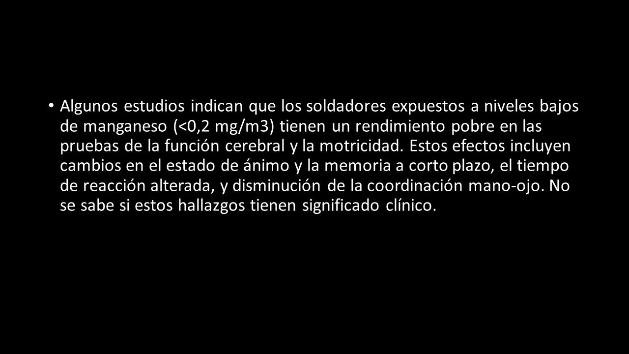 Algunos estudios indican que los soldadores expuestos a niveles bajos de manganeso (<0,2 mg/m3) tienen un rendimiento pobre en las pruebas de la función cerebral y la motricidad.