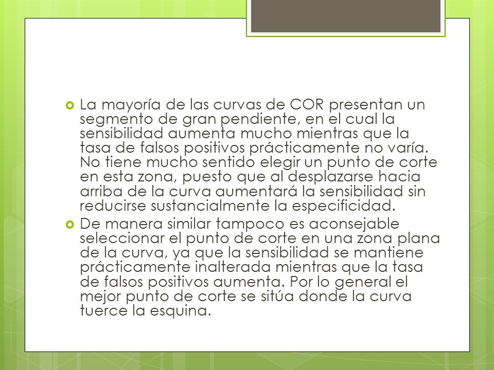 La mayoría de las curvas de COR presentan un segmento de gran pendiente, en el cual la sensibilidad aumenta mucho mientras que la tasa de falsos positivos prácticamente no varía. No tiene mucho sentido elegir un punto de corte en esta zona, puesto que al desplazarse hacia arriba de la curva aumentará la sensibilidad sin reducirse sustancialmente la especificidad.