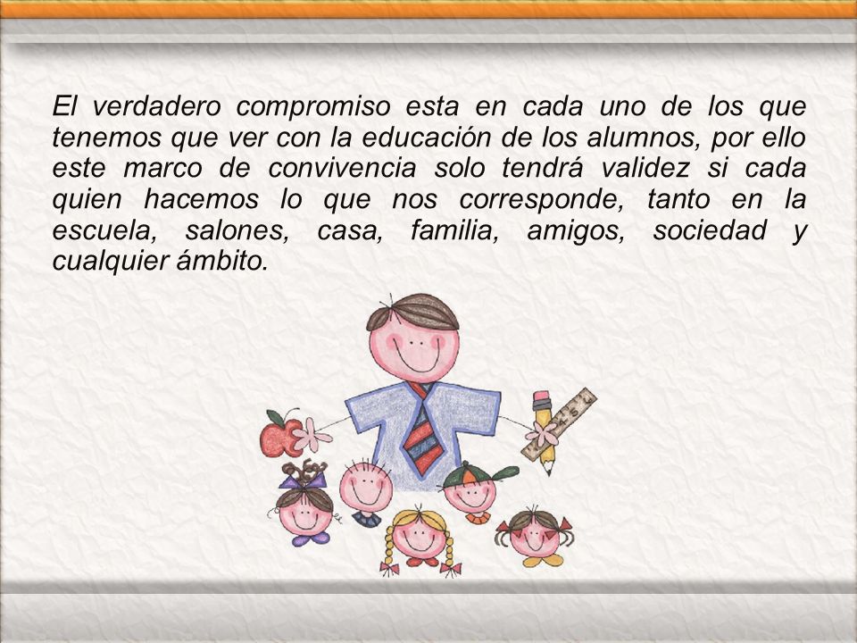 El verdadero compromiso esta en cada uno de los que tenemos que ver con la educación de los alumnos, por ello este marco de convivencia solo tendrá validez si cada quien hacemos lo que nos corresponde, tanto en la escuela, salones, casa, familia, amigos, sociedad y cualquier ámbito.
