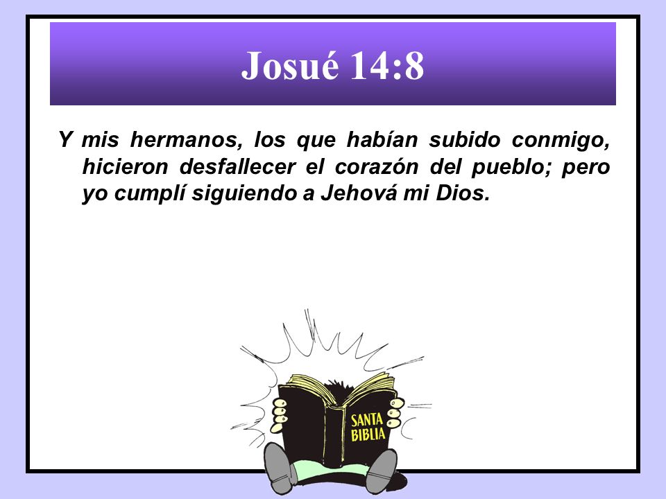 Josué 14:8 Y mis hermanos, los que habían subido conmigo, hicieron desfallecer el corazón del pueblo; pero yo cumplí siguiendo a Jehová mi Dios.