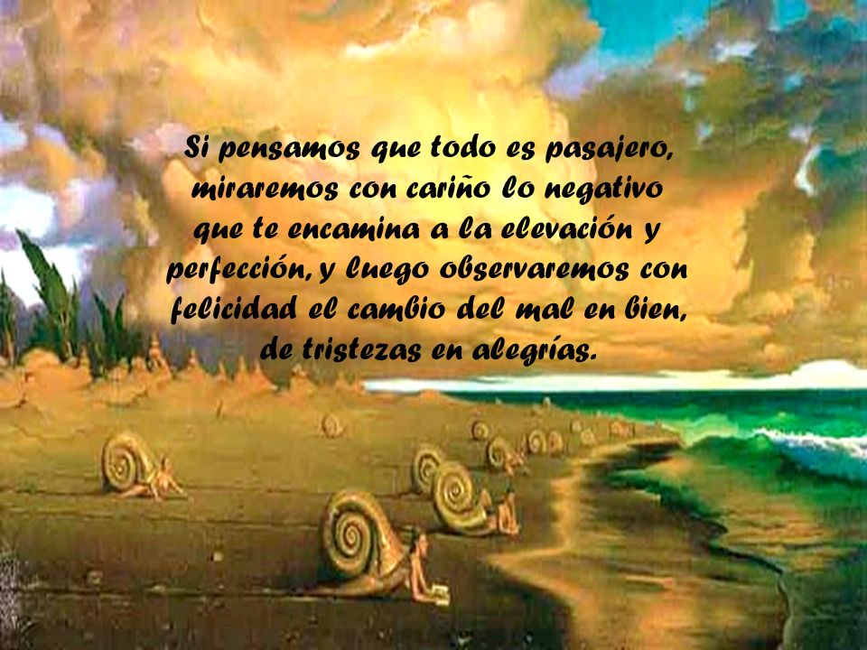 Si pensamos que todo es pasajero, miraremos con cariño lo negativo que te encamina a la elevación y perfección, y luego observaremos con felicidad el cambio del mal en bien, de tristezas en alegrías.