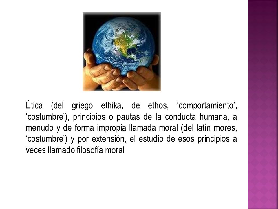 Ética (del griego ethika, de ethos, ‘comportamiento’, ‘costumbre’), principios o pautas de la conducta humana, a menudo y de forma impropia llamada moral (del latín mores, ‘costumbre’) y por extensión, el estudio de esos principios a veces llamado filosofía moral
