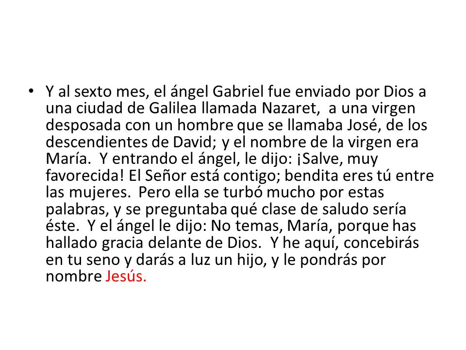 Y al sexto mes, el ángel Gabriel fue enviado por Dios a una ciudad de Galilea llamada Nazaret, a una virgen desposada con un hombre que se llamaba José, de los descendientes de David; y el nombre de la virgen era María.
