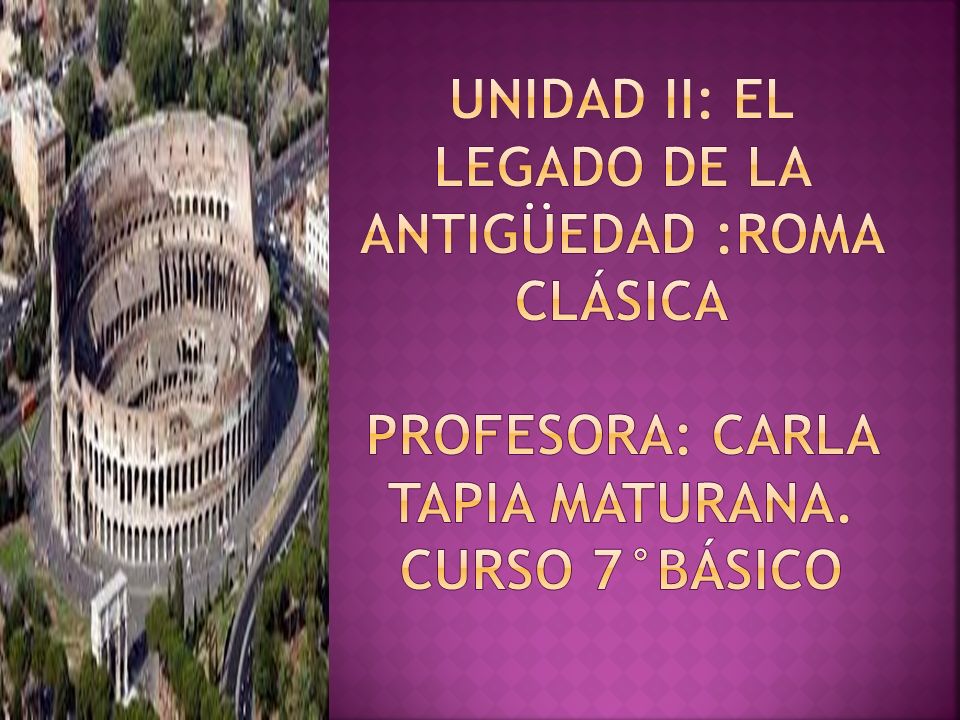UNIDAD II: EL LEGADO DE LA ANTIGÜEDAD :roma CLÁSIca Profesora: Carla Tapia Maturana. Curso 7°básico